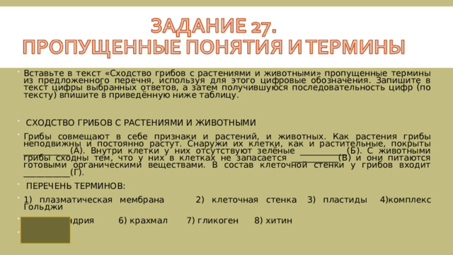 Вставьте в текст «Сходство грибов с растениями и животными» пропущенные термины из предложенного перечня, используя для этого цифровые обозначения. Запишите в текст цифры выбранных ответов, а затем получившуюся последовательность цифр (по тексту) впишите в приведённую ниже таблицу.   СХОДСТВО ГРИБОВ С РАСТЕНИЯМИ И ЖИВОТНЫМИ Грибы совмещают в себе признаки и растений, и животных. Как растения грибы неподвижны и постоянно растут. Снаружи их клетки, как и растительные, покрыты ___________(А). Внутри клетки у них отсутствуют зелёные ___________(Б). С животными грибы сходны тем, что у них в клетках не запасается ___________(В) и они питаются готовыми органическими веществами. В состав клеточной стенки у грибов входит ___________(Г).  ПЕРЕЧЕНЬ ТЕРМИНОВ: 1) плазматическая мембрана  2) клеточная стенка  3) пластиды  4)комплекс Гольджи 5) митохондрия  6) крахмал  7) гликоген  8) хитин 2368 