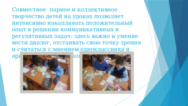 Совместное парное и коллективное творчество детей на уроках позволяет интенсивно накапливать положительный опыт в решении коммуникативных и регулятивных задач: здесь важно и умение вести диалог, отстаивать свою точку зрения и считаться с мнением одноклассника и ориентироваться на конечный результат. 