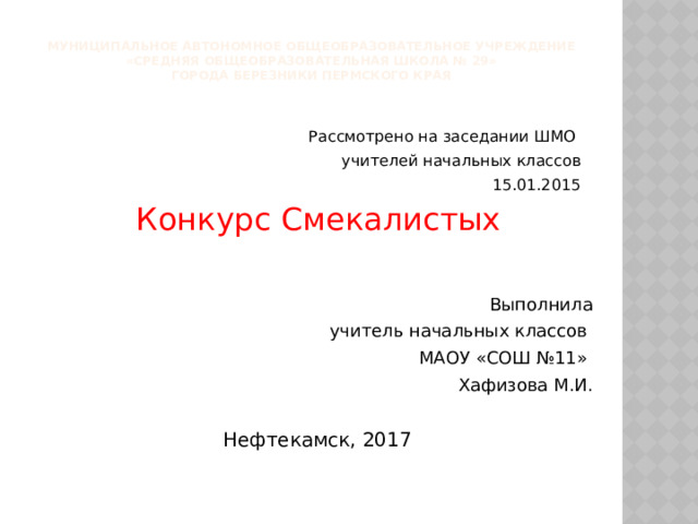 Муниципальное автономное общеобразовательное учреждение  «Средняя общеобразовательная школа № 29»  города Березники Пермского края Рассмотрено на заседании ШМО учителей начальных классов 15.01.2015 Конкурс Смекалистых Выполнила учитель начальных классов МАОУ «СОШ №11» Хафизова М.И. Нефтекамск, 2017 