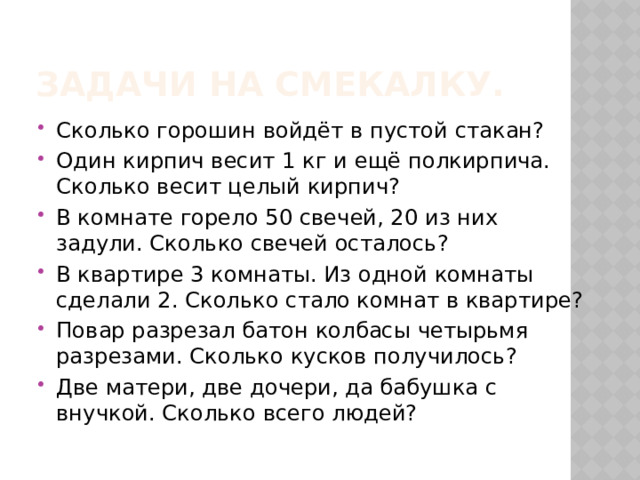 Задачи на смекалку. Сколько горошин войдёт в пустой стакан? Один кирпич весит 1 кг и ещё полкирпича. Сколько весит целый кирпич? В комнате горело 50 свечей, 20 из них задули. Сколько свечей осталось? В квартире 3 комнаты. Из одной комнаты сделали 2. Сколько стало комнат в квартире? Повар разрезал батон колбасы четырьмя разрезами. Сколько кусков получилось? Две матери, две дочери, да бабушка с внучкой. Сколько всего людей? 