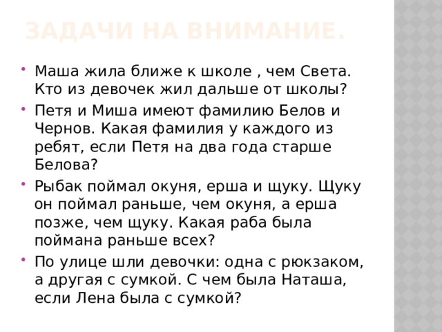 Задачи на внимание.   Маша жила ближе к школе , чем Света. Кто из девочек жил дальше от школы? Петя и Миша имеют фамилию Белов и Чернов. Какая фамилия у каждого из ребят, если Петя на два года старше Белова? Рыбак поймал окуня, ерша и щуку. Щуку он поймал раньше, чем окуня, а ерша позже, чем щуку. Какая раба была поймана раньше всех? По улице шли девочки: одна с рюкзаком, а другая с сумкой. С чем была Наташа, если Лена была с сумкой? 