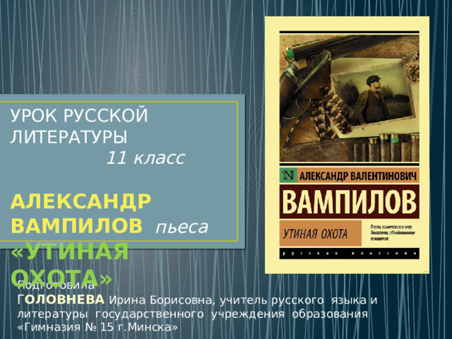 УРОК РУССКОЙ ЛИТЕРАТУРЫ  11 класс АЛЕКСАНДР ВАМПИЛОВ  пьеса  «УТИНАЯ ОХОТА» Подготовила Г ОЛОВНЕВА  Ирина Борисовна, учитель русского языка и литературы государственного учреждения образования «Гимназия № 15 г.Минска» 