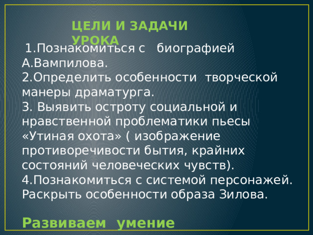 ЦЕЛИ И ЗАДАЧИ УРОКА   1.Познакомиться с биографией А.Вампилова. 2.Определить особенности творческой манеры драматурга. 3. Выявить остроту социальной и нравственной проблематики пьесы «Утиная охота» ( изображение противоречивости бытия, крайних состояний человеческих чувств). 4.Познакомиться с системой персонажей. Раскрыть особенности образа Зилова. Развиваем умение анализировать произведение . 
