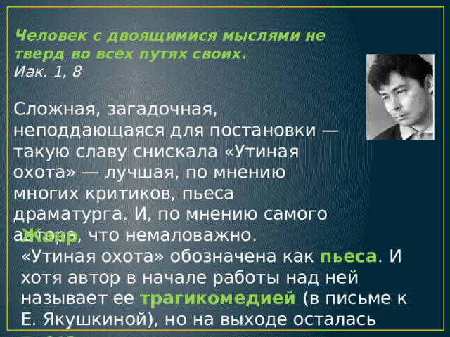 Человек с двоящимися мыслями не тверд во всех путях своих. Иак. 1, 8 Сложная, загадочная, неподдающаяся для постановки — такую славу снискала «Утиная охота» — лучшая, по мнению многих критиков, пьеса драматурга. И, по мнению самого автора, что немаловажно. Жанр «Утиная охота» обозначена как пьеса . И хотя автор в начале работы над ней называет ее трагикомедией (в письме к Е. Якушкиной), но на выходе осталась пьеса . 