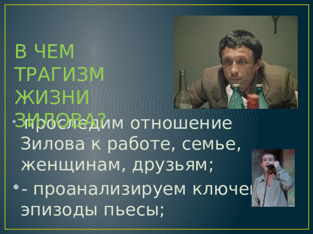 В ЧЕМ ТРАГИЗМ ЖИЗНИ ЗИЛОВА?  проследим отношение Зилова к работе, семье, женщинам, друзьям; - проанализируем ключевые эпизоды пьесы; 