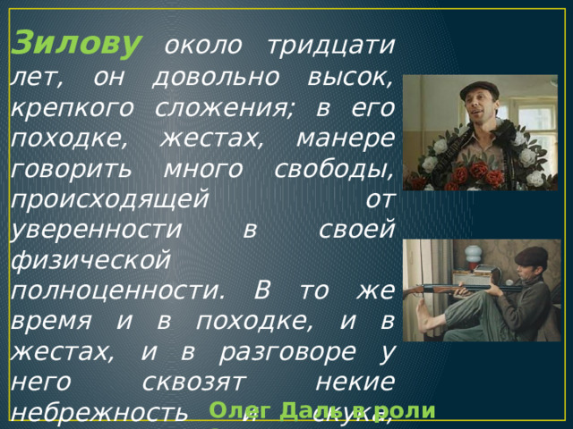 Зилову около тридцати лет, он довольно высок, крепкого сложения; в его походке, жестах, манере говорить много свободы, происходящей от уверенности в своей физической полноценности. В то же время и в походке, и в жестах, и в разговоре у него сквозят некие небрежность и скука, происхождение которых невозможно определить с первого взгляда. Олег Даль в роли Зилова 