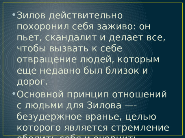Зилов действительно похоронил себя заживо: он пьет, скандалит и делает все, чтобы вызвать к себе отвращение людей, которым еще недавно был близок и дорог. Основной принцип отношений с людьми для Зилова —-безудержное вранье, целью которого является стремление обелить себя и очернить других. 