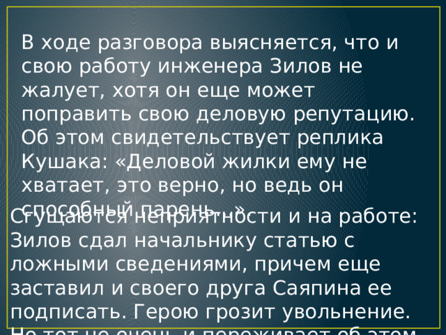 В ходе разговора выясняется, что и свою работу инженера Зилов не жалует, хотя он еще может поправить свою деловую репутацию. Об этом свидетельствует реплика Кушака: «Деловой жилки ему не хватает, это верно, но ведь он способный парень...».  Сгущаются неприятности и на работе: Зилов сдал начальнику статью с ложными сведениями, причем еще заставил и своего друга Саяпина ее подписать. Герою грозит увольнение. Но тот не очень и переживает об этом . 