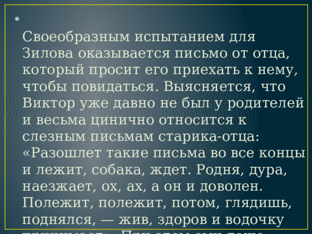  Своеобразным испытанием для Зилова оказывается письмо от отца, который просит его приехать к нему, чтобы повидаться. Выясняется, что Виктор уже давно не был у родителей и весьма цинично относится к слезным письмам старика-отца: «Разошлет такие письма во все концы и лежит, собака, ждет. Родня, дура, наезжает, ох, ах, а он и доволен. Полежит, полежит, потом, глядишь, поднялся, — жив, здоров и водочку принимает». При этом сын даже точно не знает, сколько отцу лет (помнит, что за семьдесят). 