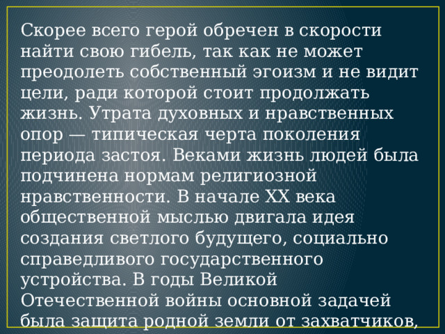 Cкорее всего герой обречен в скорости найти свою гибель, так как не может преодолеть собственный эгоизм и не видит цели, ради которой стоит продолжать жизнь. Утрата духовных и нравственных опор — типическая черта поколения периода застоя. Веками жизнь людей была подчинена нормам религиозной нравственности. В начале XX века общественной мыслью двигала идея создания светлого будущего, социально справедливого государственного устройства. В годы Великой Отечественной войны основной задачей была защита родной земли от захватчиков, потом — послевоенное строительство. 