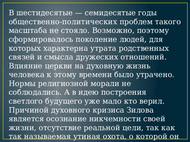 В шестидесятые — семидесятые годы общественно-политических проблем такого масштаба не стояло. Возможно, поэтому сформировалось поколение людей, для которых характерна утрата родственных связей и смысла дружеских отношений. Влияние церкви на духовную жизнь человека к этому времени было утрачено. Нормы религиозной морали не соблюдались. А в идею построения светлого будущего уже мало кто верил. Причиной духовного кризиса Зилова является осознание никчемности своей жизни, отсутствие реальной цели, так как так называемая утиная охота, о которой он постоянно мечтает, это скорее попытка бегства от жизненных проблем, ’чем реальное дело, ради которого можно поступиться всем. 