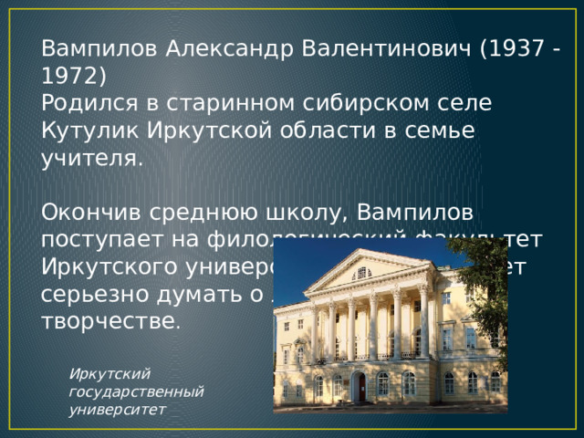 Вампилов Александр Валентинович (1937 - 1972)  Родился в старинном сибирском селе Кутулик Иркутской области в семье учителя.  Окончив среднюю школу, Вампилов поступает на филологический факультет Иркутского университета, где начинает серьезно думать о литературном творчестве . Иркутский государственный университет 