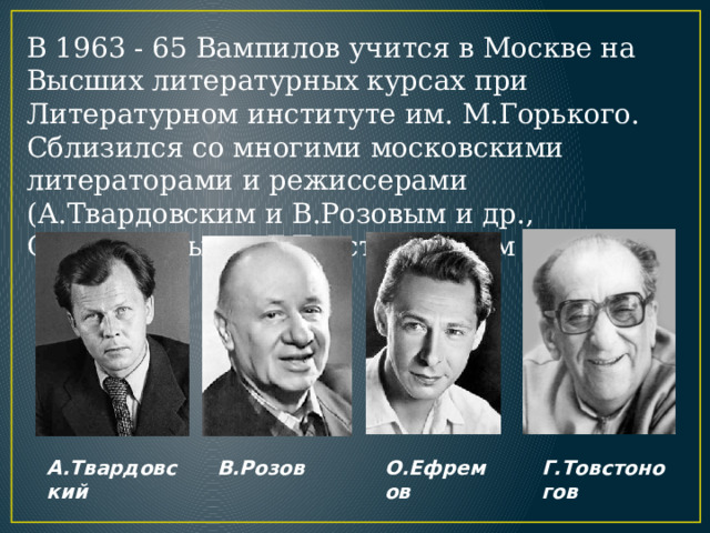 В 1963 - 65 Вампилов учится в Москве на Высших литературных курсах при Литературном институте им. М.Горького. Сблизился со многими московскими литераторами и режиссерами (А.Твардовским и В.Розовым и др., О.Ефремовым и Г.Товстоноговым и др.). А.Твардовский В.Розов О.Ефремов Г.Товстоногов 