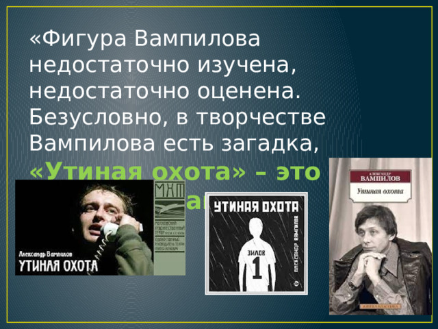 «Фигура Вампилова недостаточно изучена, недостаточно оценена. Безусловно, в творчестве Вампилова есть загадка, «Утиная охота» – это «Гамлет» нашего времени » . 