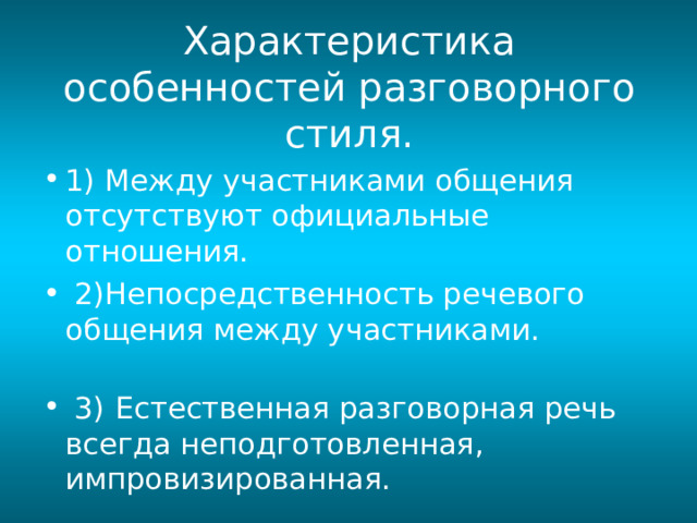 Характеристика особенностей разговорного стиля. 1) Между участниками общения отсутствуют официальные отношения.  2)Непосредственность речевого общения между участниками.  3)  Естественная разговорная речь всегда неподготовленная, импровизированная.  
