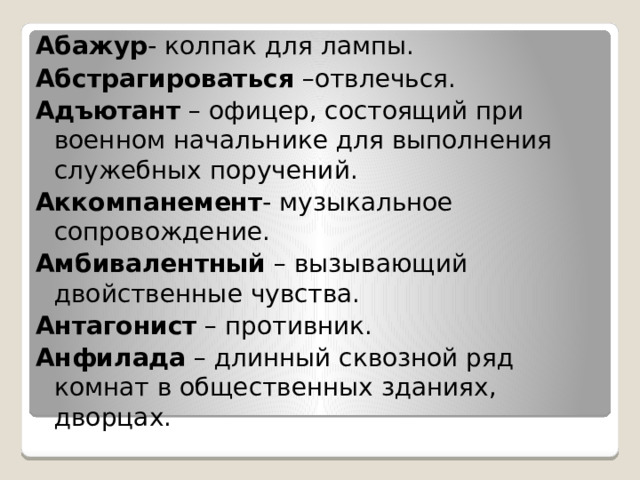 Абажур - колпак для лампы. Абстрагироваться –отвлечься. Адъютант – офицер, состоящий при военном начальнике для выполнения служебных поручений. Аккомпанемент - музыкальное сопровождение. Амбивалентный – вызывающий двойственные чувства. Антагонист – противник. Анфилада – длинный сквозной ряд комнат в общественных зданиях, дворцах. 