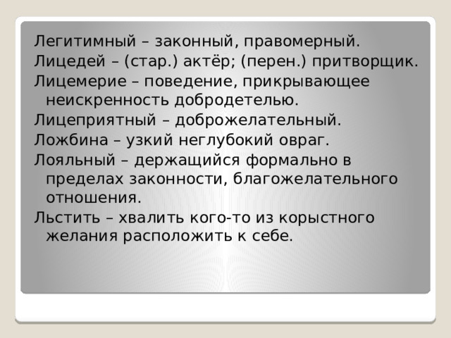 Легитимный – законный, правомерный. Лицедей – (стар.) актёр; (перен.) притворщик. Лицемерие – поведение, прикрывающее неискренность добродетелью. Лицеприятный – доброжелательный. Ложбина – узкий неглубокий овраг. Лояльный – держащийся формально в пределах законности, благожелательного отношения. Льстить – хвалить кого-то из корыстного желания расположить к себе. 