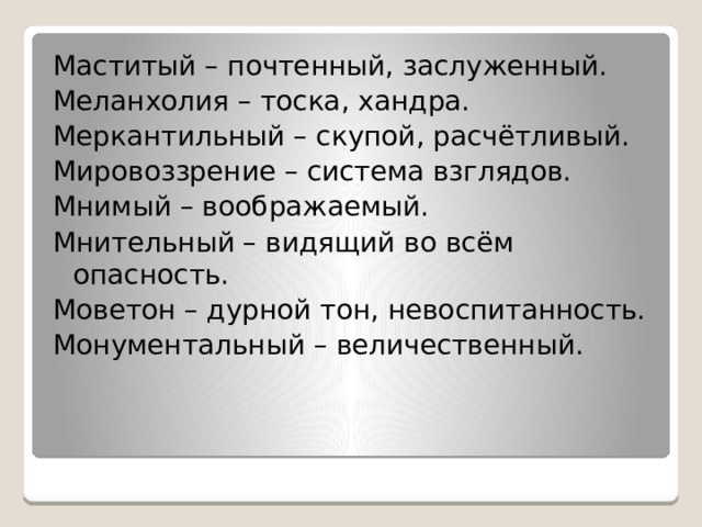 Маститый – почтенный, заслуженный. Меланхолия – тоска, хандра. Меркантильный – скупой, расчётливый. Мировоззрение – система взглядов. Мнимый – воображаемый. Мнительный – видящий во всём опасность. Моветон – дурной тон, невоспитанность. Монументальный – величественный. 