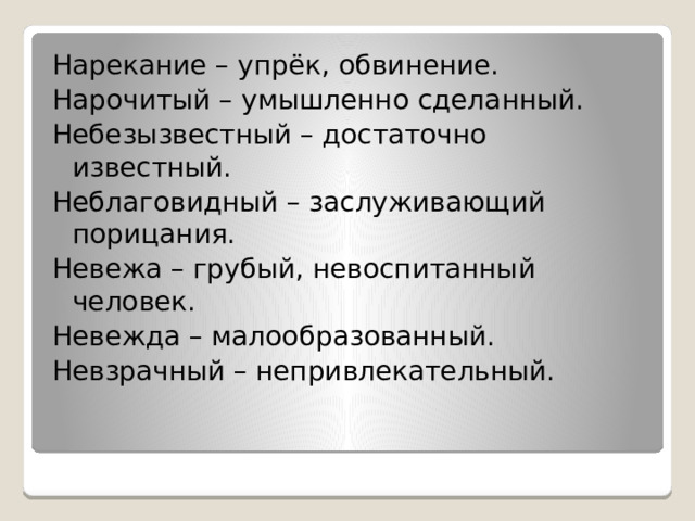 Нарекание – упрёк, обвинение. Нарочитый – умышленно сделанный. Небезызвестный – достаточно известный. Неблаговидный – заслуживающий порицания. Невежа – грубый, невоспитанный человек. Невежда – малообразованный. Невзрачный – непривлекательный. 