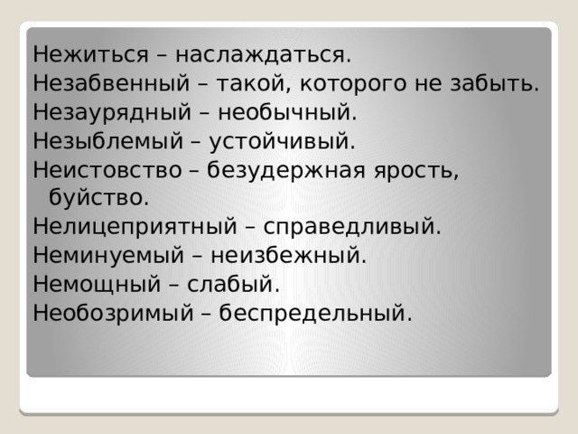 Нежиться – наслаждаться. Незабвенный – такой, которого не забыть. Незаурядный – необычный. Незыблемый – устойчивый. Неистовство – безудержная ярость, буйство. Нелицеприятный – справедливый. Неминуемый – неизбежный. Немощный – слабый. Необозримый – беспредельный. 