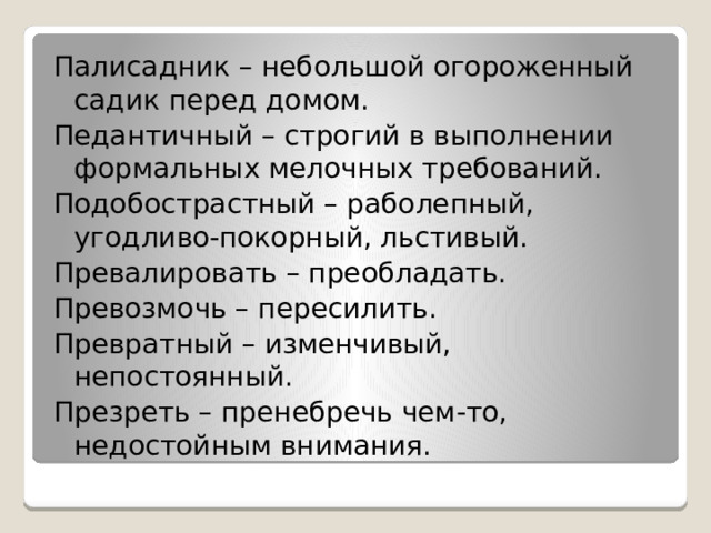 Палисадник – небольшой огороженный садик перед домом. Педантичный – строгий в выполнении формальных мелочных требований. Подобострастный – раболепный, угодливо-покорный, льстивый. Превалировать – преобладать. Превозмочь – пересилить. Превратный – изменчивый, непостоянный. Презреть – пренебречь чем-то, недостойным внимания. 