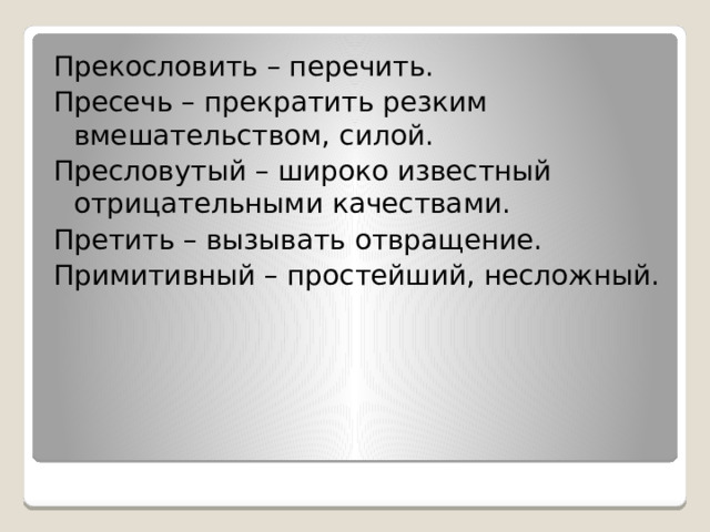 Прекословить – перечить. Пресечь – прекратить резким вмешательством, силой. Пресловутый – широко известный отрицательными качествами. Претить – вызывать отвращение. Примитивный – простейший, несложный. 