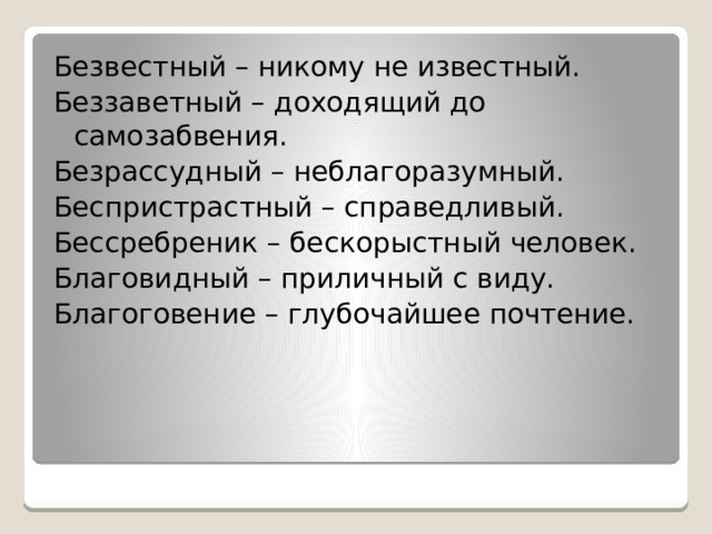 Безвестный – никому не известный. Беззаветный – доходящий до самозабвения. Безрассудный – неблагоразумный. Беспристрастный – справедливый. Бессребреник – бескорыстный человек. Благовидный – приличный с виду. Благоговение – глубочайшее почтение. 