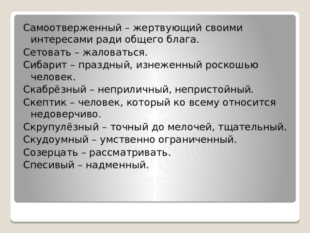 Самоотверженный – жертвующий своими интересами ради общего блага. Сетовать – жаловаться. Сибарит – праздный, изнеженный роскошью человек. Скабрёзный – неприличный, непристойный. Скептик – человек, который ко всему относится недоверчиво. Скрупулёзный – точный до мелочей, тщательный. Скудоумный – умственно ограниченный. Созерцать – рассматривать. Спесивый – надменный. 