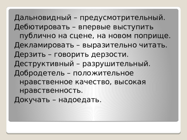 Дальновидный – предусмотрительный. Дебютировать – впервые выступить публично на сцене, на новом поприще. Декламировать – выразительно читать. Дерзить – говорить дерзости. Деструктивный – разрушительный. Добродетель – положительное нравственное качество, высокая нравственность. Докучать – надоедать. 