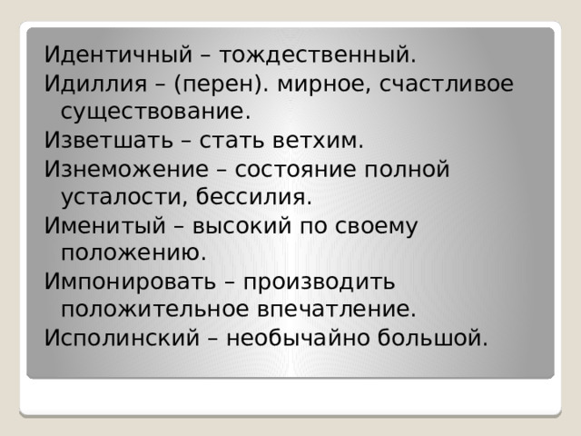 Идентичный – тождественный. Идиллия – (перен). мирное, счастливое существование. Изветшать – стать ветхим. Изнеможение – состояние полной усталости, бессилия. Именитый – высокий по своему положению. Импонировать – производить положительное впечатление. Исполинский – необычайно большой. 