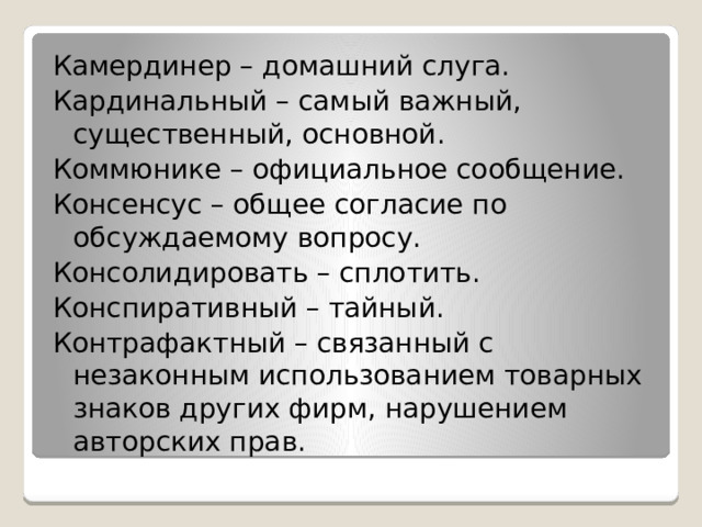 Камердинер – домашний слуга. Кардинальный – самый важный, существенный, основной. Коммюнике – официальное сообщение. Консенсус – общее согласие по обсуждаемому вопросу. Консолидировать – сплотить. Конспиративный – тайный. Контрафактный – связанный с незаконным использованием товарных знаков других фирм, нарушением авторских прав. 