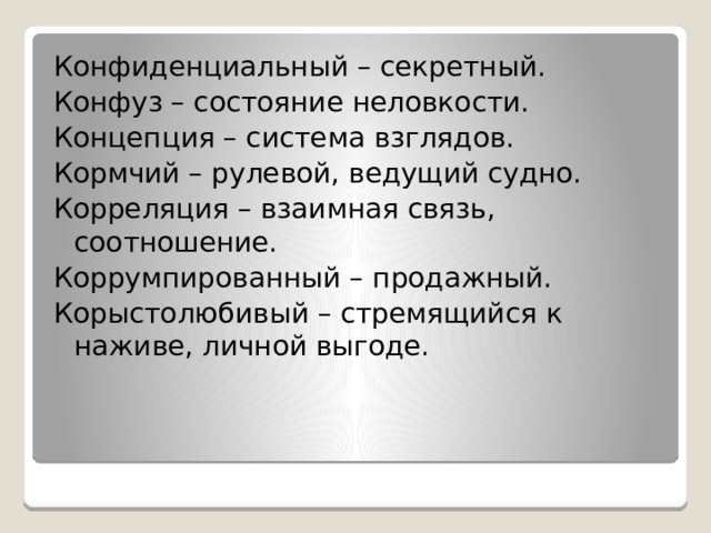 Конфиденциальный – секретный. Конфуз – состояние неловкости. Концепция – система взглядов. Кормчий – рулевой, ведущий судно. Корреляция – взаимная связь, соотношение. Коррумпированный – продажный. Корыстолюбивый – стремящийся к наживе, личной выгоде. 