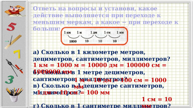 Ответь на вопросы и установи, какое действие выполняется при переходе к меньшим меркам, а какое − при переходе к большим меркам? а) Сколько в 1 километре метров, дециметров, сантиметров, миллиметров?  б) Сколько в 1 метре дециметров, сантиметров, миллиметров? в) Сколько в 1 дециметре сантиметров, миллиметров?  г) Сколько в 1 сантиметре миллиметров?   1 км = 1000 м = 10000 дм = 100000 см = 1000000 мм  1 м = 10 дм = 100 см = 1000 мм 1 дм = 10 см = 100 мм 1 см = 10 мм 
