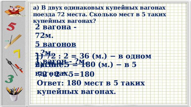 а) В двух одинаковых купейных вагонах поезда 72 места. Сколько мест в 5 таких купейных вагонах? 2 вагона - 72м. 5 вагонов - ?м. 1 вагон - ?м. 1) 72 : 2 = 36 (м.) − в одном вагоне. 2) 36 * 5 = 180 (м.) − в 5 вагонах. 72 : 2 * 5=180 Ответ: 180 мест в 5 таких купейных вагонах. 