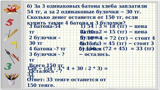 б) За 3 одинаковых батона хлеба заплатили 54 тг, а за 2 одинаковые булочки − 30 тг. Сколько денег останется от 150 тг, если купить такие 4 батона и 3 булочки? 3 батона-54 тг 1) 54 : 3 = 18 (тг) − цена батона 2 булочки – 30 тг 4 батона -? тг 3 булочки - ? тг Всего 150 тг Осталось - ? тг 2) 30 : 2 = 15 (тг) − цена булочка 3) 18 * 4 = 72 (тг) − стоят 4 батона 4) 15 * 3 = 45 (тг) − стоят 3 булочки 5) 150 − (72 + 45) = 33 (тг) − осталось. 150 − (54 : 3 * 4 + 30 : 2 * 3) = 33 Ответ: 33 тенге останется от 150 тенге. 