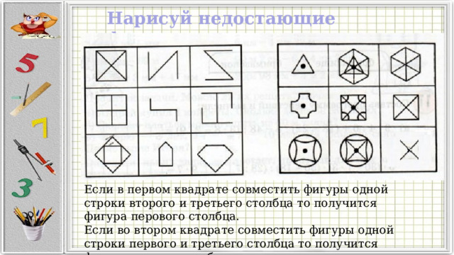 Нарисуй недостающие фигуры: Если в первом квадрате совместить фигуры одной строки второго и третьего столбца то получится фигура перового столбца. Если во втором квадрате совместить фигуры одной строки первого и третьего столбца то получится фигура второго столбца. 