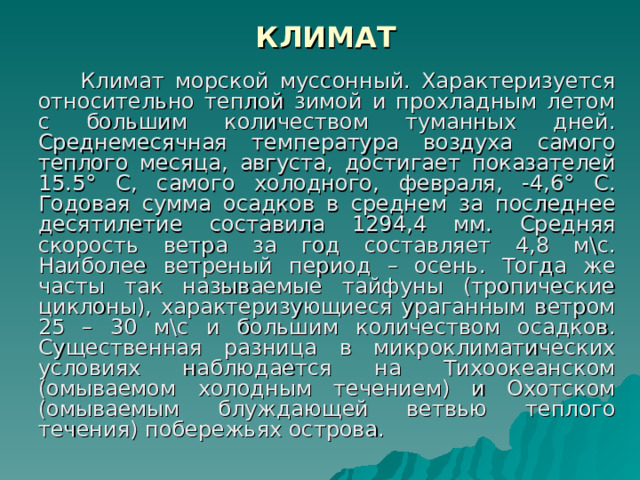 КЛИМАТ      Климат морской муссонный. Характеризуется относительно теплой зимой и прохладным летом с большим количеством туманных дней. Среднемесячная температура воздуха самого теплого месяца, августа, достигает показателей 15.5° С, самого холодного, февраля, -4,6° С. Годовая сумма осадков в среднем за последнее десятилетие составила 1294,4 мм. Средняя скорость ветра за год составляет 4,8 м\с. Наиболее ветреный период – осень. Тогда же часты так называемые тайфуны (тропические циклоны), характеризующиеся ураганным ветром 25 – 30 м\с и большим количеством осадков. Существенная разница в микроклиматических условиях наблюдается на Тихоокеанском (омываемом холодным течением) и Охотском (омываемым блуждающей ветвью теплого течения) побережьях острова. 
