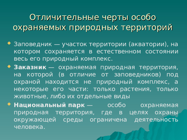 Отличительные черты особо охраняемых природных территорий Заповедник — участок территории (акватории), на котором сохраняется в естественном состоянии весь его природный комплекс.  Заказник  — охраняемая природная территория, на которой (в отличие от заповедников) под охраной находится не природный комплекс, а некоторые его части: только растения, только животные, либо их отдельные виды Национальный   парк  — особо охраняемая природная территория, где в целях охраны окружающей среды ограничена деятельность человека. 