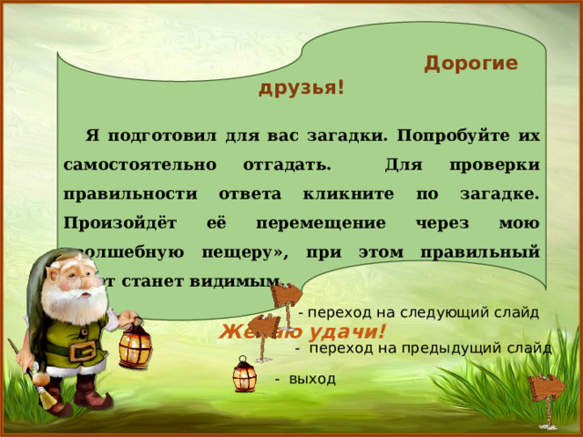  Дорогие друзья!   Я подготовил для вас загадки. Попробуйте их самостоятельно отгадать. Для проверки правильности ответа кликните по загадке. Произойдёт её перемещение через мою «волшебную пещеру», при этом правильный ответ станет видимым.  Желаю удачи! - переход на следующий слайд  - переход на предыдущий слайд - выход 