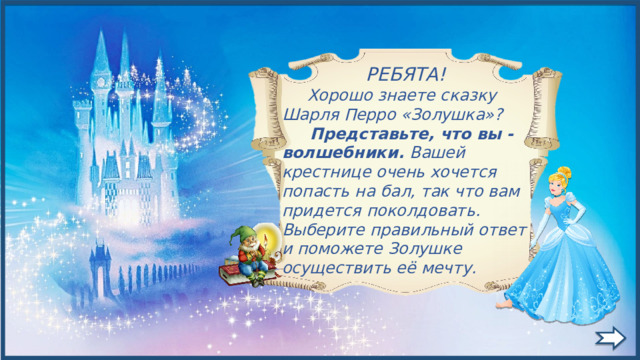  РЕБЯТА!  Хорошо знаете сказку Шарля Перро «Золушка»?  Представьте, что вы - волшебники. Вашей крестнице очень хочется попасть на бал, так что вам придется поколдовать. Выберите правильный ответ и поможете Золушке осуществить её мечту. 