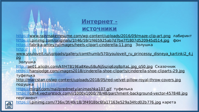 Интернет - источники https :// www.rainmakerresume.com/wp-content/uploads/2016/09/maze-clip-art.png  лабиринт https:// i.pinimg.com/originals/1f/46/59/1f465925ab7d7be7f1807d520945d514.jpg  фон https :// fabrika-antey.ru/images/heels-clipart-cinderella-11.png  Золушка http:// www.youloveit.ru/uploads/gallery/comthumb/570/youloveit_ru_princessy_disneya_kartinki2_4.jpg  Золушка http:// ae01.alicdn.com/kf/HTB19Ea8KeuSBuNjSsziq6zq8pXaL.jpg_q50.jpg  Сказочник https :// hanslodge.com/images2018/cinderella-shoe-cliparts/cinderella-shoe-cliparts-29.jpg  туфелька http://marcstan.co/wp-content/uploads/2018/05/red-velvet-pillow-royal-throw-covers.jpg  подушка https :// mirgif.com/mal/predmety/animashka107.gif  туфелька https:// cdn4.vectorstock.com/i/1000x1000/78/48/parchment-background-vector-457848.jpg  пергамент https:// i.pinimg.com/736x/3f/49/18/3f4918bc6fa17163e529a34fcd02b776.jpg  карета 