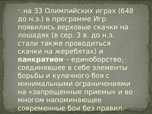 – на 33 Олимпийских играх (648 до н.э.) в программе Игр появились верховые скачки на лошадях (в сер. 3 в. до н.э. стали также проводиться скачки на жеребятах) и панкратион – единоборство, соединявшее в себе элементы борьбы и кулачного боя с минимальными ограничениями на «запрещенные приемы» и во многом напоминающее современные бои без правил. 