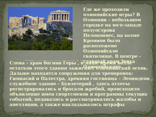 Где же проходили олимпийские игры? В Олимпии – небольшом городке на юго-западе полуострова Пелопоннес, на холме Кронион было расположено Олимпийское святилище. В центре – главный храм Зевса Олимпийского . Слева – храм богини Геры , в наше время возле остатков этого здания зажигают олимпийский огонь. Дальше находятся сооружения для тренировок: Гимнасий и Палестра, древняя гостиница – Леонидеон , служебное здание – Бувлетерий , здесь атлеты регистрировались и бросали жребий, происходило объявление имен спортсменов и программы текущих событий, подавались и рассматривались жалобы и апелляции, а также накладывались штрафы  
