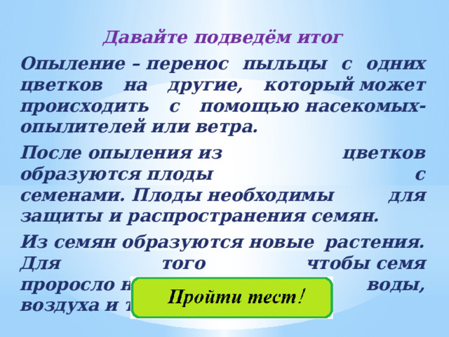 Давайте подведём итог Опыление – перенос пыльцы с одних цветков на другие, который может происходить с помощью насекомых-опылителей или ветра. После опыления из цветков образуются плоды с семенами. Плоды необходимы для защиты и распространения семян. Из семян образуются новые растения. Для того чтобы семя проросло необходимо наличие воды, воздуха и тепла. 