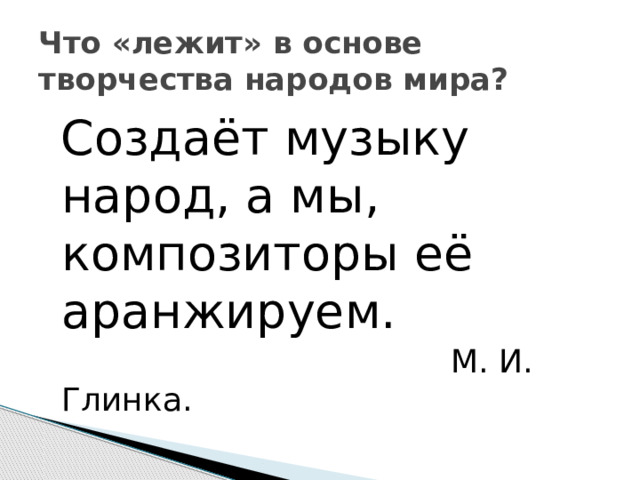 Что «лежит» в основе творчества народов мира?  Создаёт музыку народ, а мы, композиторы её аранжируем.  М. И. Глинка. 