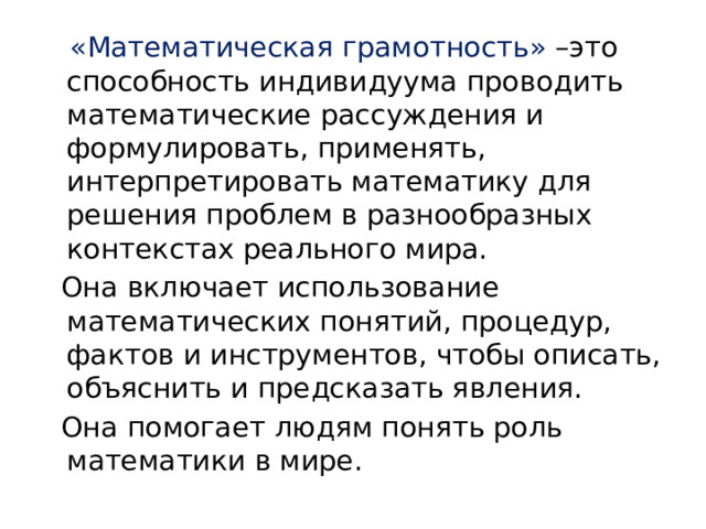  «Математическая грамотность» –это способность индивидуума проводить математические рассуждения и формулировать, применять, интерпретировать математику для решения проблем в разнообразных контекстах реального мира.  Она включает использование математических понятий, процедур, фактов и инструментов, чтобы описать, объяснить и предсказать явления.  Она помогает людям понять роль математики в мире. 