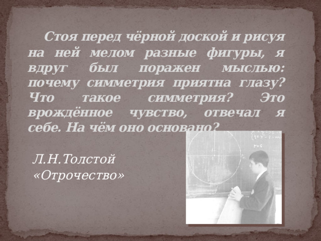  Стоя перед чёрной доской и рисуя на ней мелом разные фигуры, я вдруг был поражен мыслью: почему симметрия приятна глазу? Что такое симметрия? Это врождённое чувство, отвечал я себе. На чём оно основано? Л.Н.Толстой «Отрочество»  