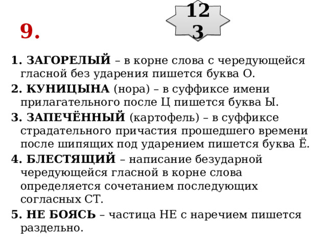 123 9. 1. ЗАГОРЕЛЫЙ  – в корне слова с чередующейся гласной без ударения пишется буква О. 2. КУНИЦЫНА  (нора) – в суффиксе имени прилагательного после Ц пишется буква Ы. 3. ЗАПЕЧЁННЫЙ  (картофель) – в суффиксе страдательного причастия прошедшего времени после шипящих под ударением пишется буква Ё. 4. БЛЕСТЯЩИЙ  – написание безударной чередующейся гласной в корне слова определяется сочетанием последующих согласных СТ. 5. НЕ БОЯСЬ  – частица НЕ с наречием пишется раздельно. 