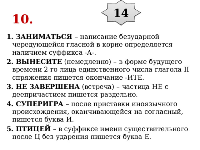 14 10. 1. ЗАНИМАТЬСЯ  – написание безударной чередующейся гласной в корне определяется наличием суффикса -А-. 2. ВЫНЕСИТЕ  (немедленно) – в форме будущего времени 2-го лица единственного числа глагола II спряжения пишется окончание -ИТЕ. 3. НЕ ЗАВЕРШЕНА  (встреча) – частица НЕ с деепричастием пишется раздельно. 4. СУПЕРИГРА  – после приставки иноязычного происхождения, оканчивающейся на согласный, пишется буква И. 5. ПТИЦЕЙ  – в суффиксе имени существительного после Ц без ударения пишется буква Е. 