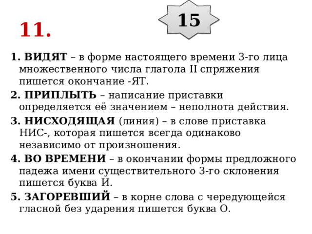 15 11. 1. ВИДЯТ  – в форме настоящего времени 3-го лица множественного числа глагола II спряжения пишется окончание -ЯТ. 2. ПРИПЛЫТЬ  – написание приставки определяется её значением – неполнота действия. 3. НИСХОДЯЩАЯ  (линия) – в слове приставка НИС-, которая пишется всегда одинаково независимо от произношения. 4. ВО ВРЕМЕНИ  – в окончании формы предложного падежа имени существительного 3-го склонения пишется буква И. 5. ЗАГОРЕВШИЙ  – в корне слова с чередующейся гласной без ударения пишется буква О. 